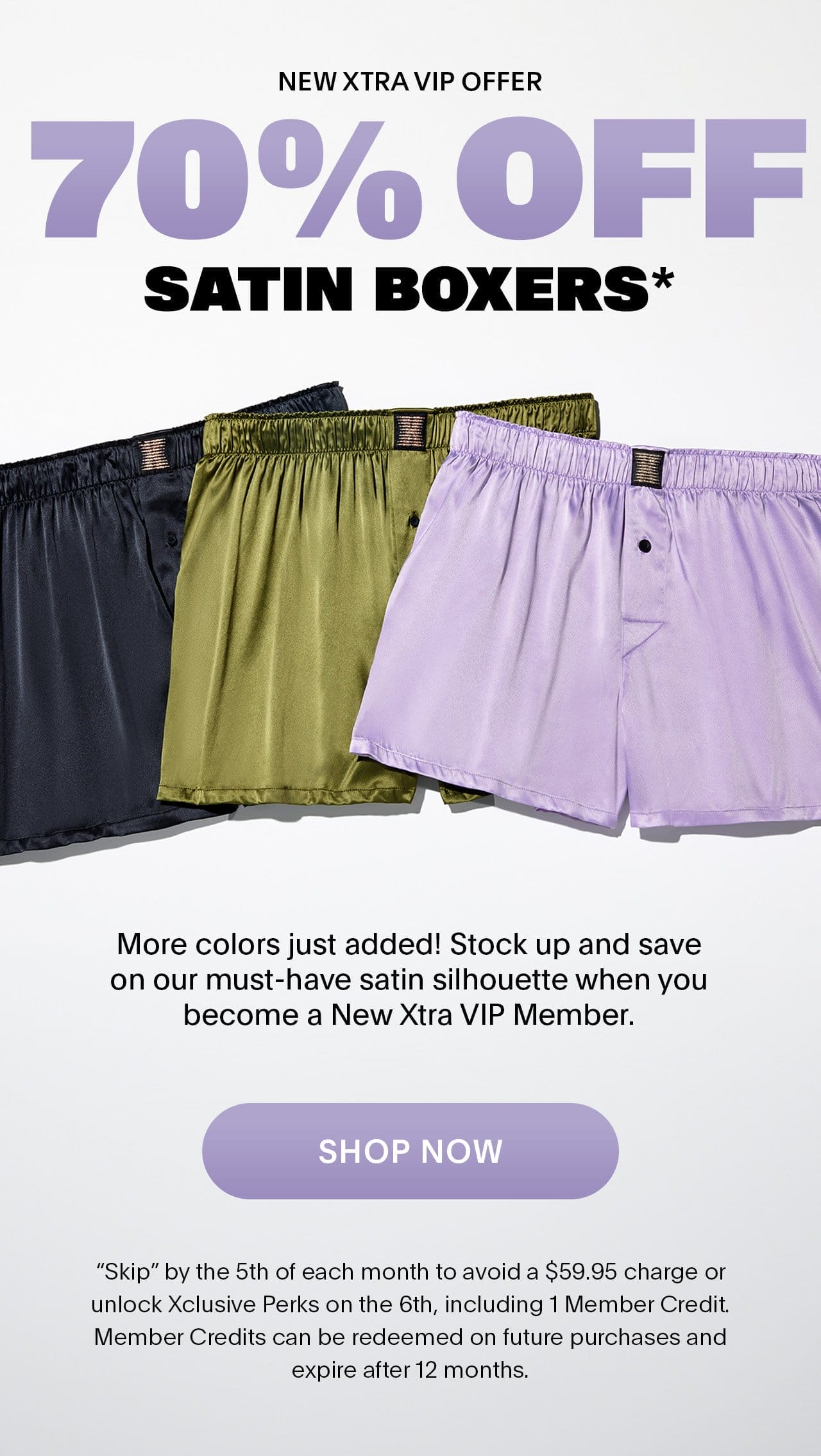 New Xtra VIP Offer 70% OFF Satin Boxers* More colors just added! Stock up and save on our must-have satin silhouette when you become a New Xtra VIP Member. 