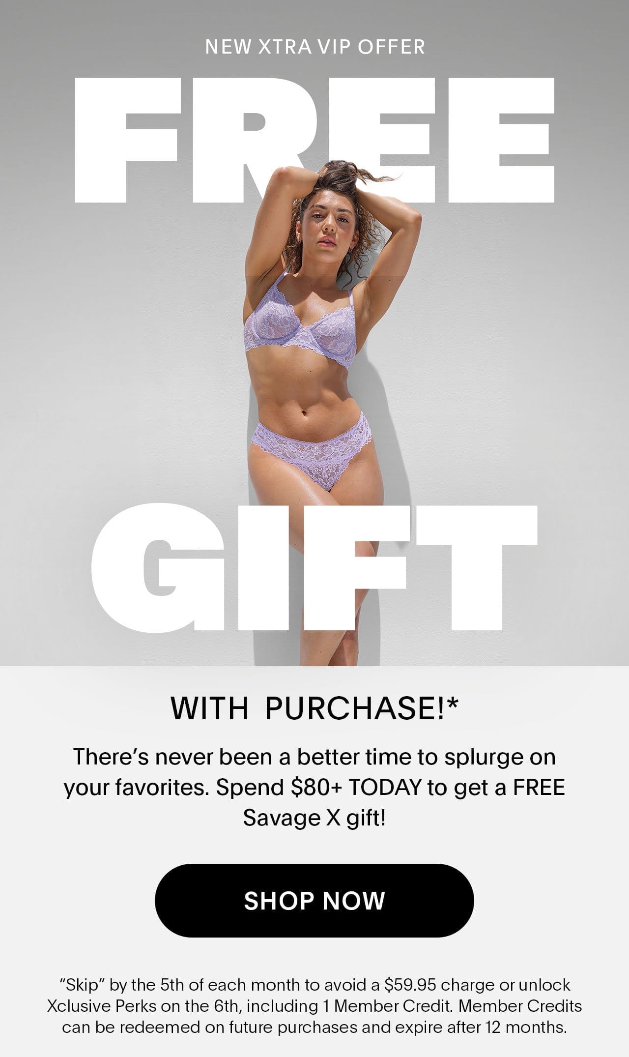 New Xtra VIP Offer FREE GIFT WITH PURCHASE!* There’s never been a better time to splurge on your favorites. Spend \\$80+ TODAY to get a FREE Savage X gift! 