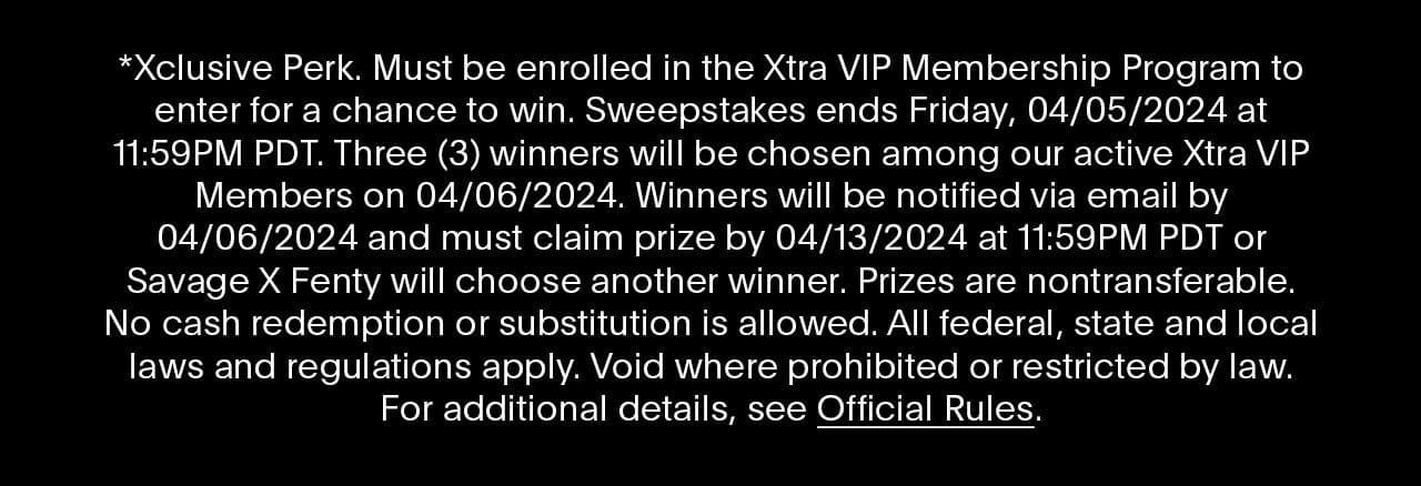 *Xclusive Perk. Must be enrolled in the Xtra VIP Membership Program to enter for a chance to win. Sweepstakes ends Friday, 04/05/2024 at 11:59PM PDT. Three (3) winners will be chosen among our active Xtra VIP Members on 04/06/2024. Winners will be notified via email by 04/06/2024 and must claim prize by 04/13/2024 at 11:59PM PDT or Savage X Fenty will choose another winner. Prizes are nontransferable. No cash redemption or substitution is allowed. All federal, state and local laws and regulations apply. Void where prohibited or restricted by law. For additional details, see Official Rules.