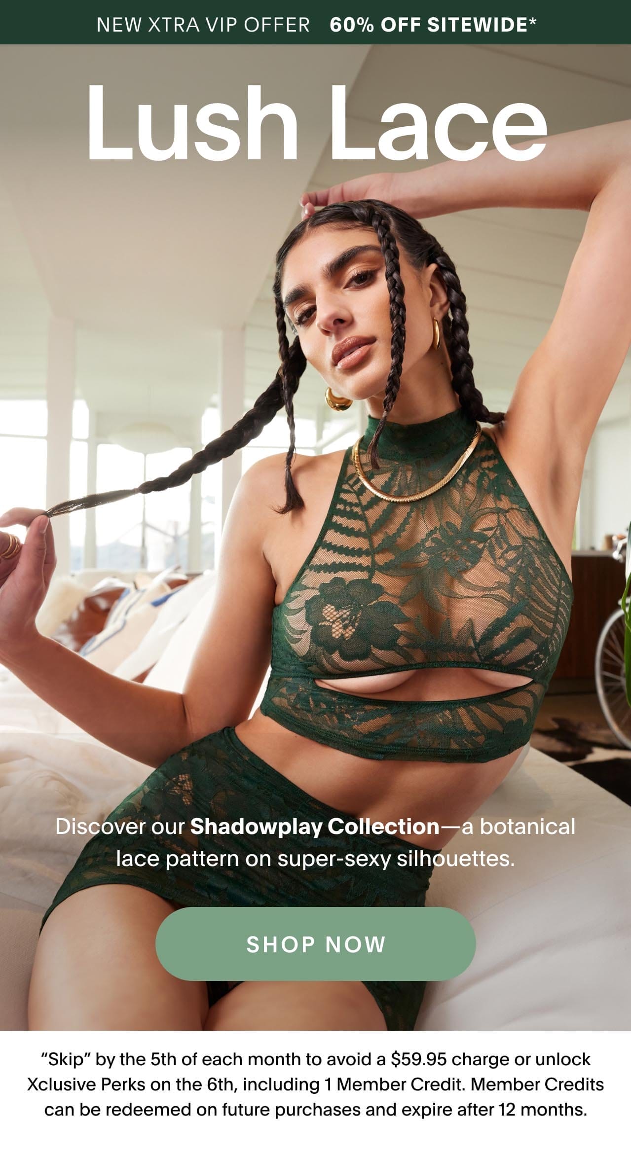 New Xtra VIP Offer 60% OFF Sitewide* Lush Lace New Xtra VIP Members: Unlock Xclusive access to Discover our Shadowplay Collection—a botanical lace pattern on super-sexy silhouettes. 