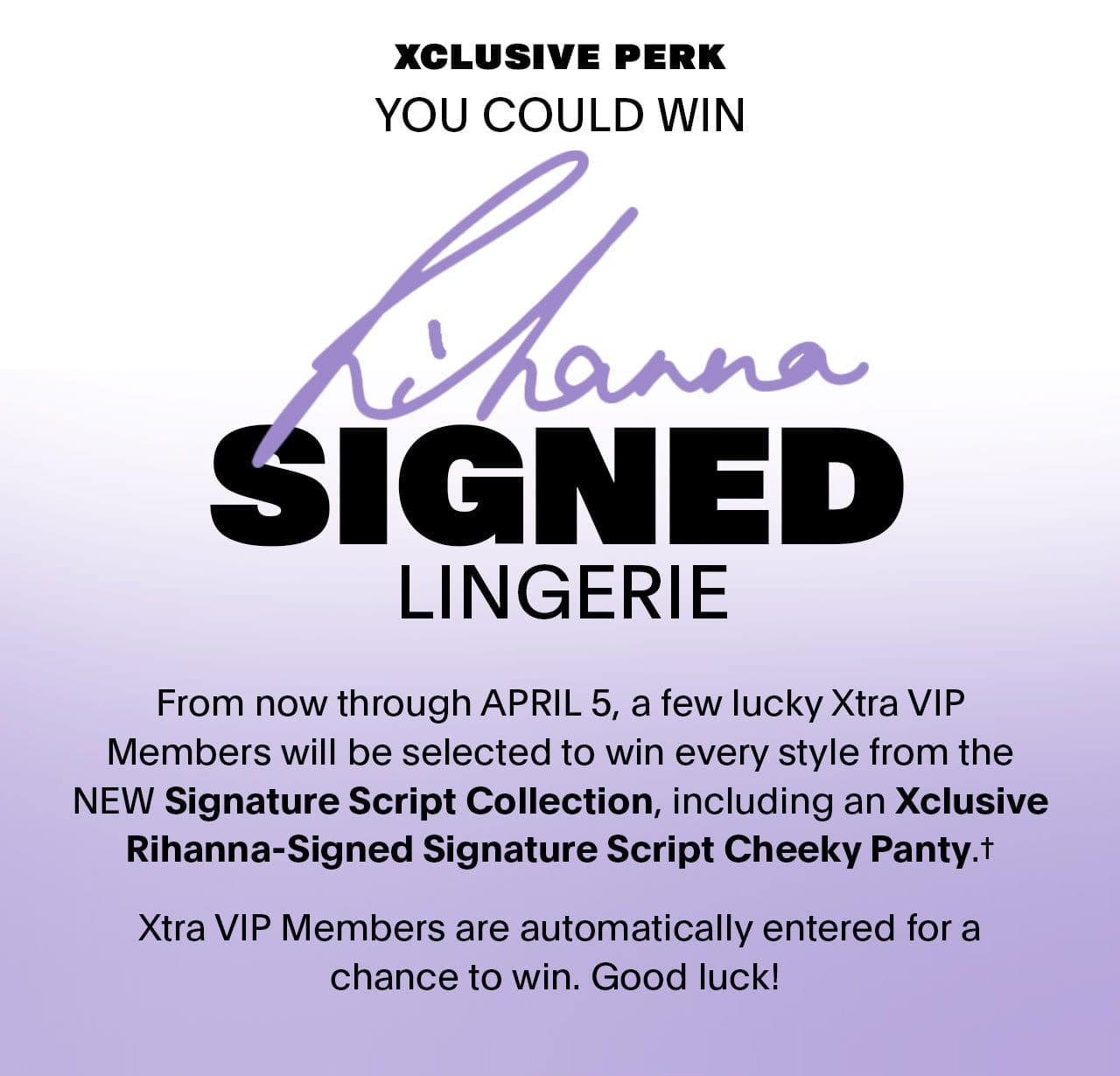 You Could Win RIHANNA-SIGNED LINGERIE From now through APRIL 5, a few lucky Xtra VIP Members will be selected to win every style from the NEW Signature Script Collection, including an Xclusive Rihanna-Signed Signature Script Cheeky Panty.* 