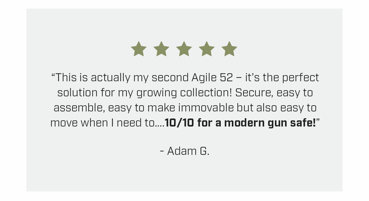 This is actually my second Agile 52 – it’s the perfect solution for my growing collection! Secure, easy to assemble, easy to make immovable but also easy to move when I need to….10/10 for a modern gun safe! - Adam G.