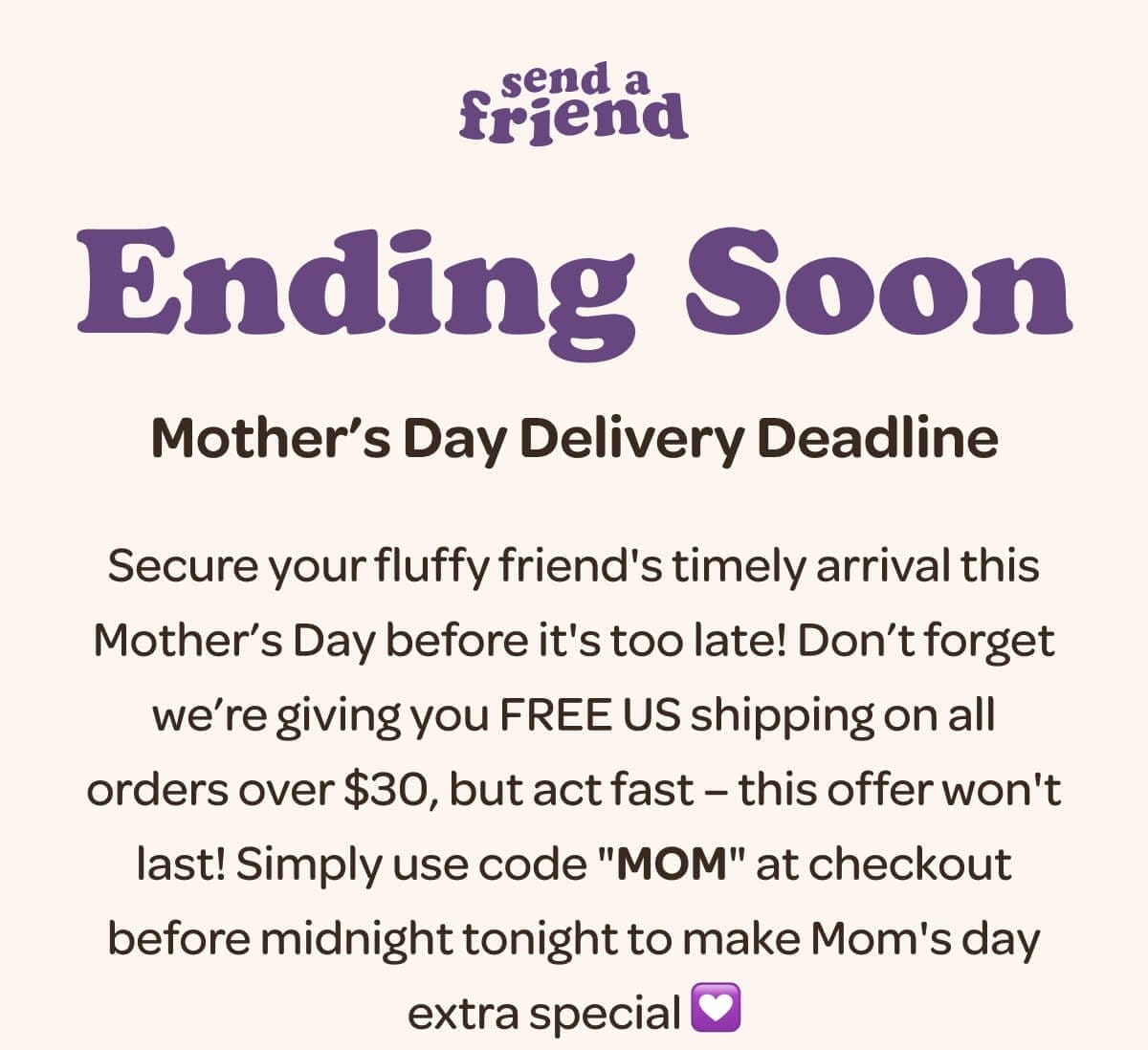 Ending Soon. Mother’s Day Delivery Deadline. Secure your fluffy friend's timely arrival this Mother’s Day before it's too late! Don’t forget we’re giving you FREE US shipping on all orders over \\$30, but act fast – this offer won't last! Simply use code "MOM" at checkout before midnight tonight to make Mom's day extra special 💟