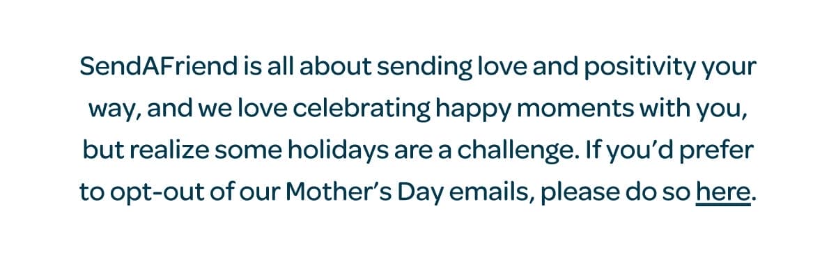 SendAFriend is all about sending love and positivity your way, and we love celebrating happy moments with you, but realize some holidays are a challenge. If you’d prefer to opt-out of our Mother’s Day emails, please do so [here].