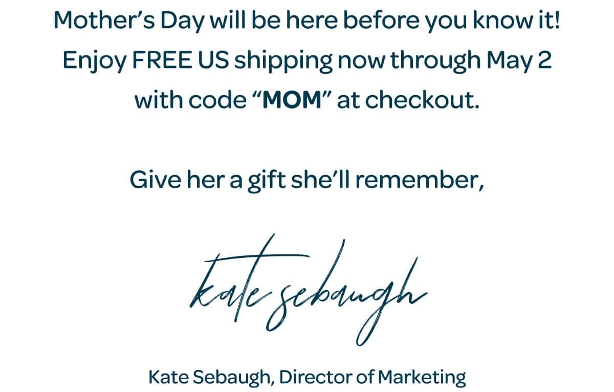 Mother’s Day will be here before you know it! Enjoy FREE US shipping now through May 2 with code “MOM” at checkout. Give her a gift she’ll remember, Kate Sebaugh, Director of Marketing
