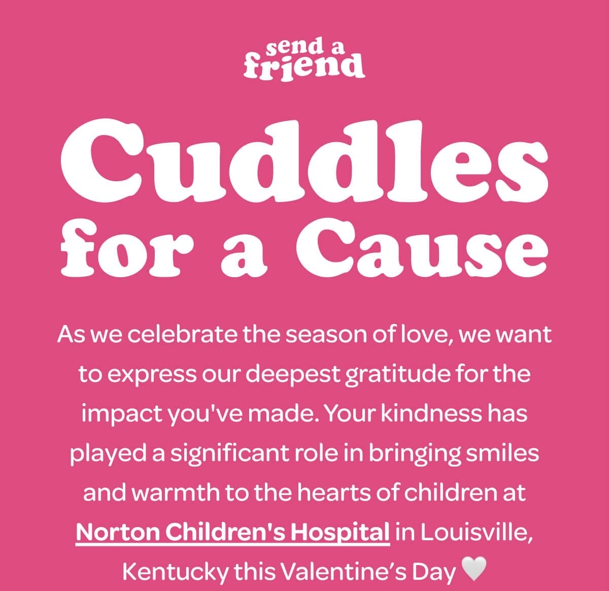 Cuddles for a Cause. As we celebrate the season of love, we want to express our deepest gratitude for the impact you've made. Your kindness has played a significant role in bringing smiles and warmth to the hearts of children at [Norton Children's Hospital] in Louisville, Kentucky this Valentine’s Day \U0001f90d