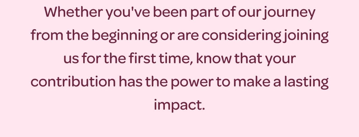 Whether you've been part of our journey from the beginning or are considering joining us for the first time, know that your contribution has the power to make a lasting impact.