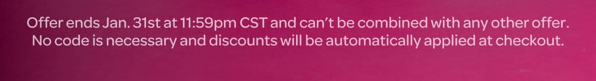 Offer ends Jan. 31st at 11:59pm CST and can’t be combined with any other offer. No code is necessary and discounts will be automatically applied at checkout.