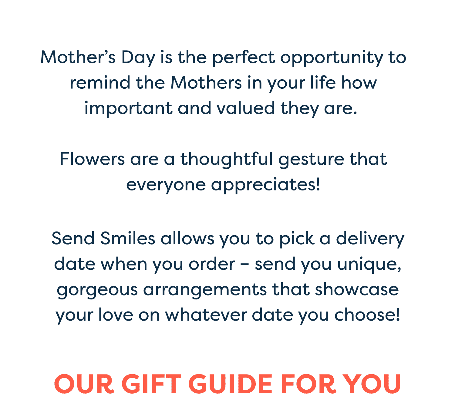 Mother’s Day is the perfect opportunity to remind the Mothers in your life how important and valued they are. Flowers are a thoughtful gesture that everyone appreciates! Send Smiles allows you to pick a delivery date when you order – send you unique, gorgeous arrangements that showcase your love on whatever date you choose! Our Gift Guide for You