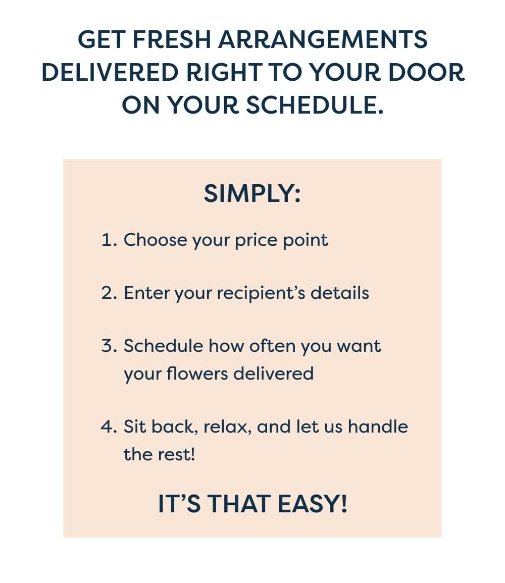 Get fresh arrangements delivered right to your door on your schedule. Simply: Choose your price point Enter your recipient’s details Schedule how often you want your flowers delivered Sit back, relax, and let us handle the rest! It’s that easy!