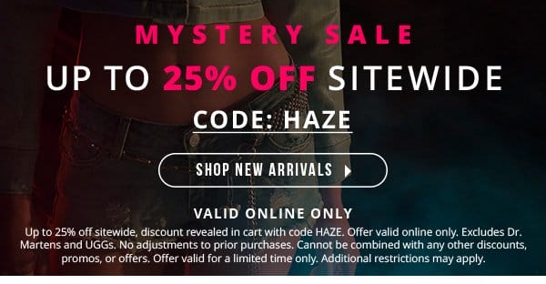 MYSTERY SALE | UP TO 25% OFF SITEWIDE | CODE: HAZE | VALID ONLINE ONLY | Up to 25% off sitewide, discount revealed in cart with code HAZE. Offer valid online only. Excludes Dr. Martens and UGGs. No adjustments to prior purchases. Cannot be combined with any other discounts, promos, or offers. Offer valid for a limited time only. Additional restrictions may apply.