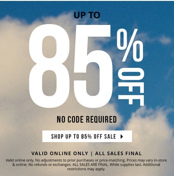 VALID ONLINE ONLY | up to 85% OFF | NO CODE REQUIRED | ALL SALES FINAL | Valid online only. No adjustments to prior purchases or price-matching. Prices may vary in-store & online. No refunds or exchanges. ALL SALES ARE FINAL. While supplies last. Additional restrictions may apply. 