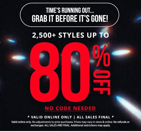 Time's Running Out... Grab It Before It's Gone! | 2,500+ STYLES UP TO 80% OFF | NO CODE REQUIRED | PRICES STARTING AT \\$1! | ALL SALES FINAL | Valid online only. No adjustments to prior purchases. Prices may vary in-store & Online. No refunds or exchanges. ALL SALES ARE FINAL. Additional restrictions may apply.
