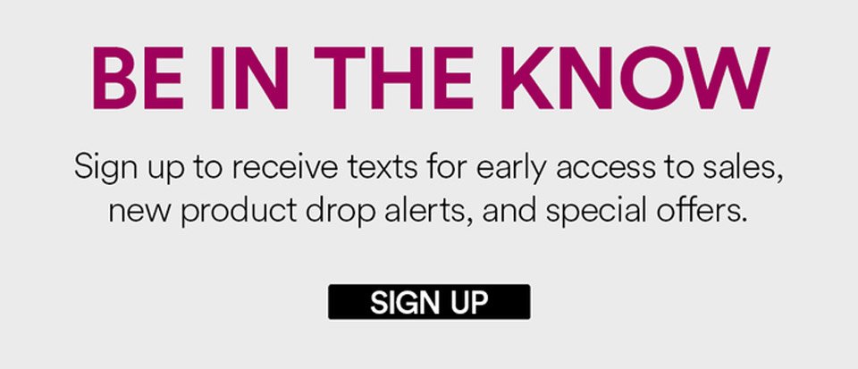 BE IN THE KNOW - SIGN UP TO RECEIVE TEXTS FOR EARLY ACCESS TO SALES, NEW PRODUCT DROP ALERTS, AND SPECIAL OFFERS - SIGN UP >