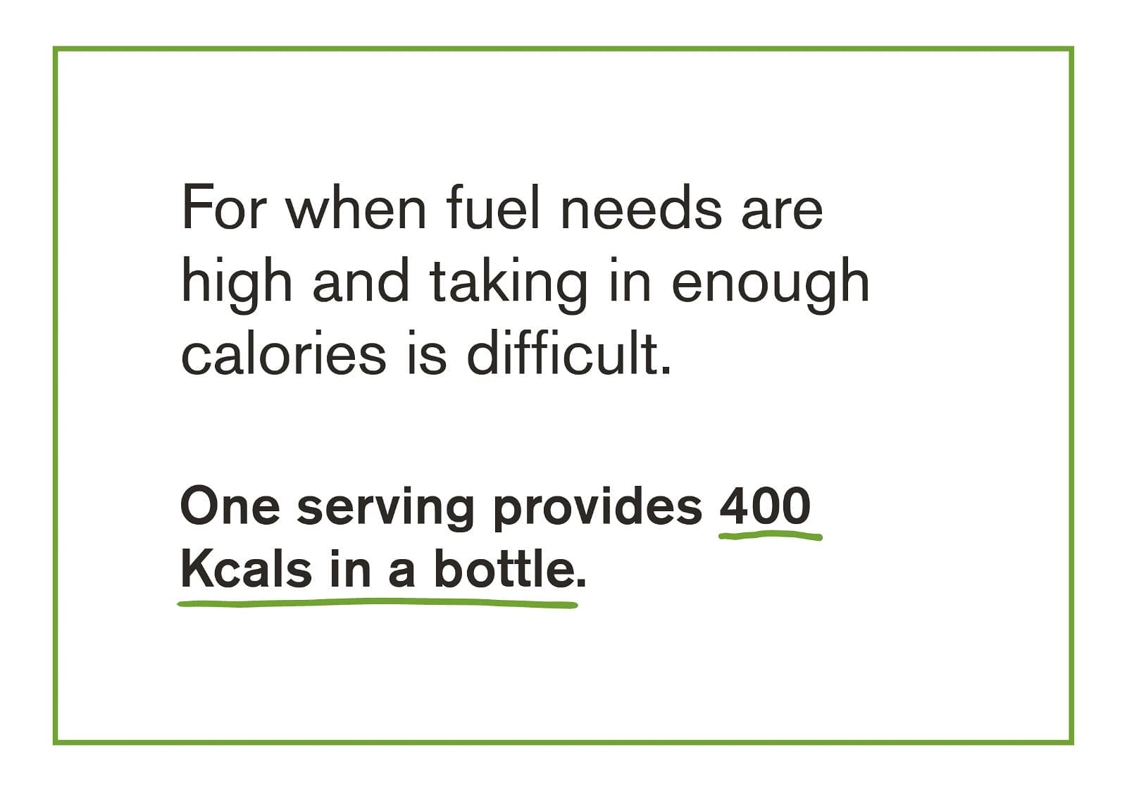 For when fuel needs are high and taking in enough calories is difficult. One serving provides 400 Kcals in a bottle.