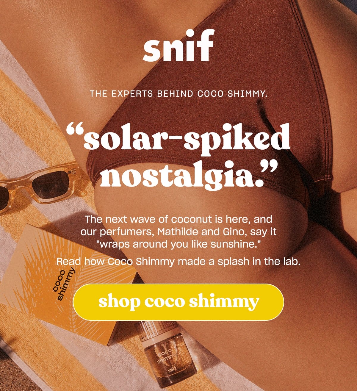 The next wave of coconut is here, and our perfumers, Mathilde and Gino, say it “wraps around you like sunshine.” Read how Coco Shimmy made a splash in the lab.. [Shop coco shimmy]