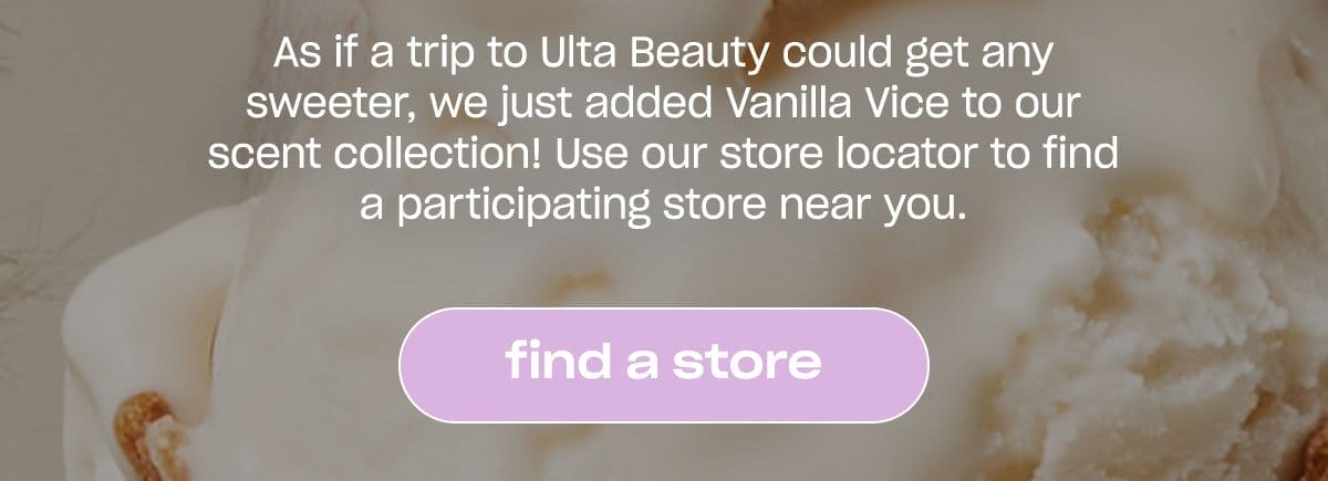 As if a trip to Ulta Beauty could get any sweeter, we just added Vanilla Vice to our scent collection! Use our store locator to find a participating store near you. [find a store]