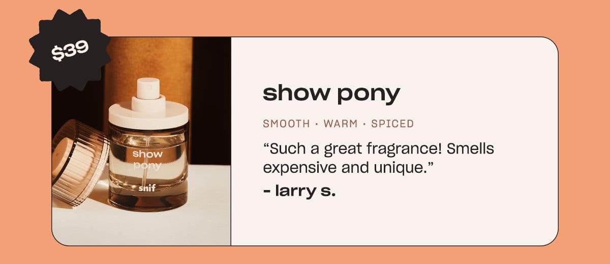 show pony. smooth • warm • spiced “Such a great fragrance! Smells expensive and unique.” - Larry S.