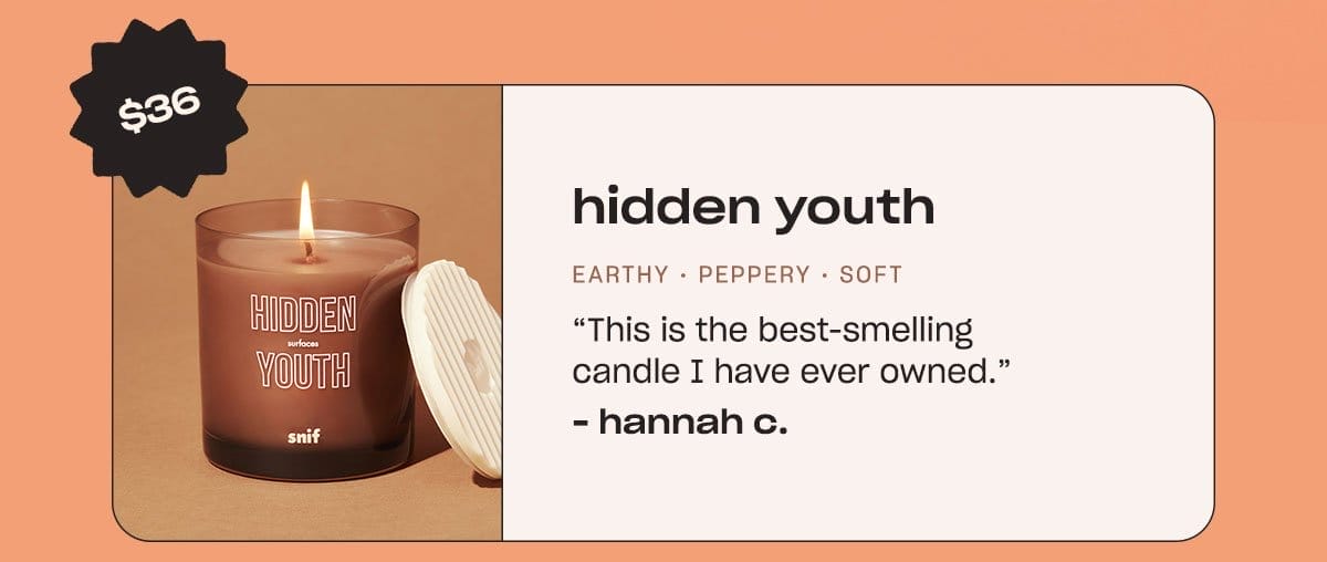 hidden youth. earthy • peppery • soft “This is the best-smelling candle I have ever owned.” - Hannah C.
