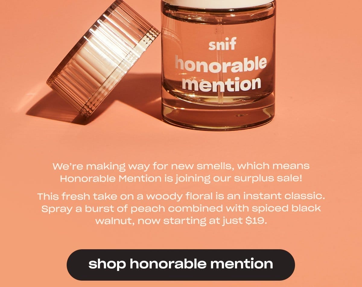 We’re making way for new smells, which means Honorable Mention is joining our surplus sale! This fresh take on a woody floral is an instant classic. Spray a burst of peach combined with spiced black walnut, now starting at just \\$19. [shop honorable mention]