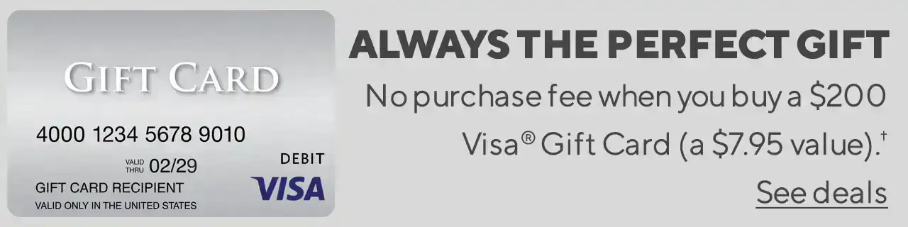 ALWAYS THEPERFECT GIFTNo purchase fee when you buy a \\$200 Visa® Gift Card (a \\$7.95 value).† See deals