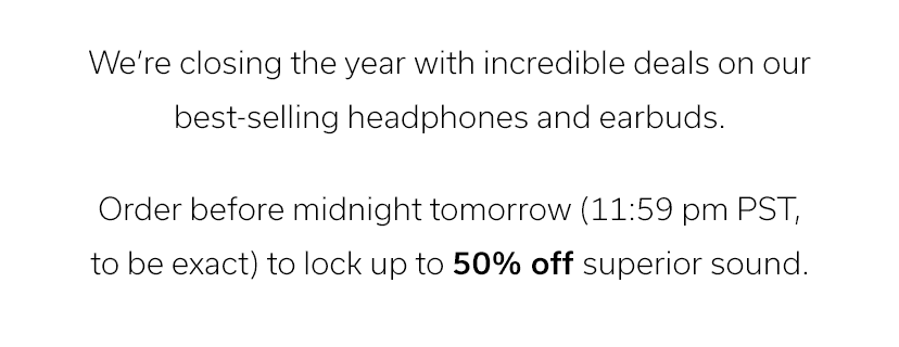 We’re closing the year with incredible deals on our best-selling headphones and earbuds. Order before midnight tomorrow (11:59 pm PST, to be exact) to lock up to 50% off superior sound.