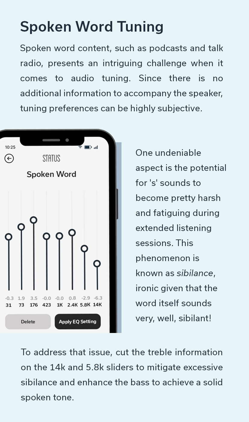 Spoken Word Tuning - One undeniable aspect is the potential for 's' sounds to become pretty harsh and fatiguing during extended listening sessions. To address that issue, cut the treble information on the 14k and 5.8k sliders to mitigate excessive sibilance.