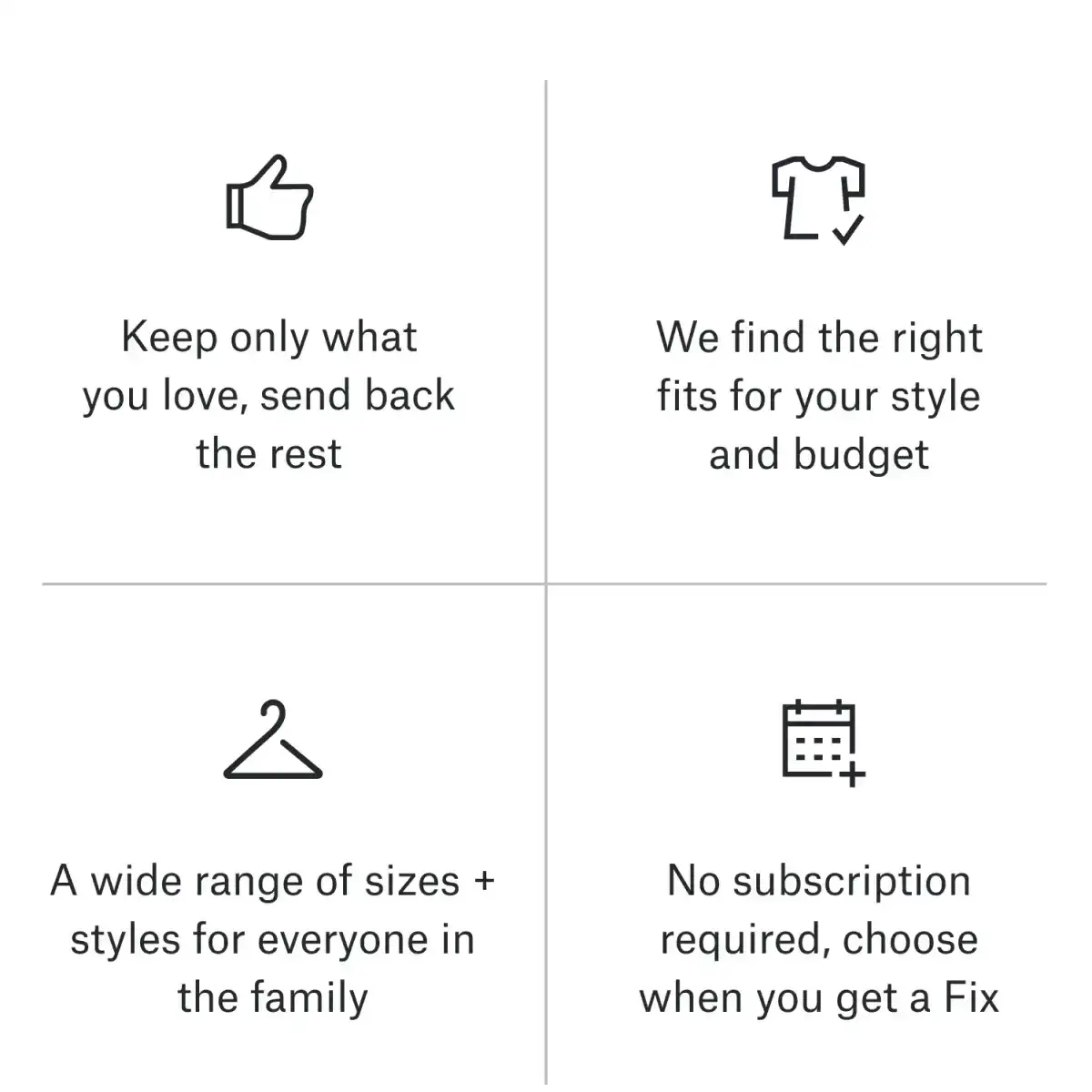 👍 Keep only what you love, send back the rest. 👕 We find the right fits for your style and budget. 👪 A wide range of sizes + styles for everyone in the family. 📅 No subscription required, choose when you get a Fix.
