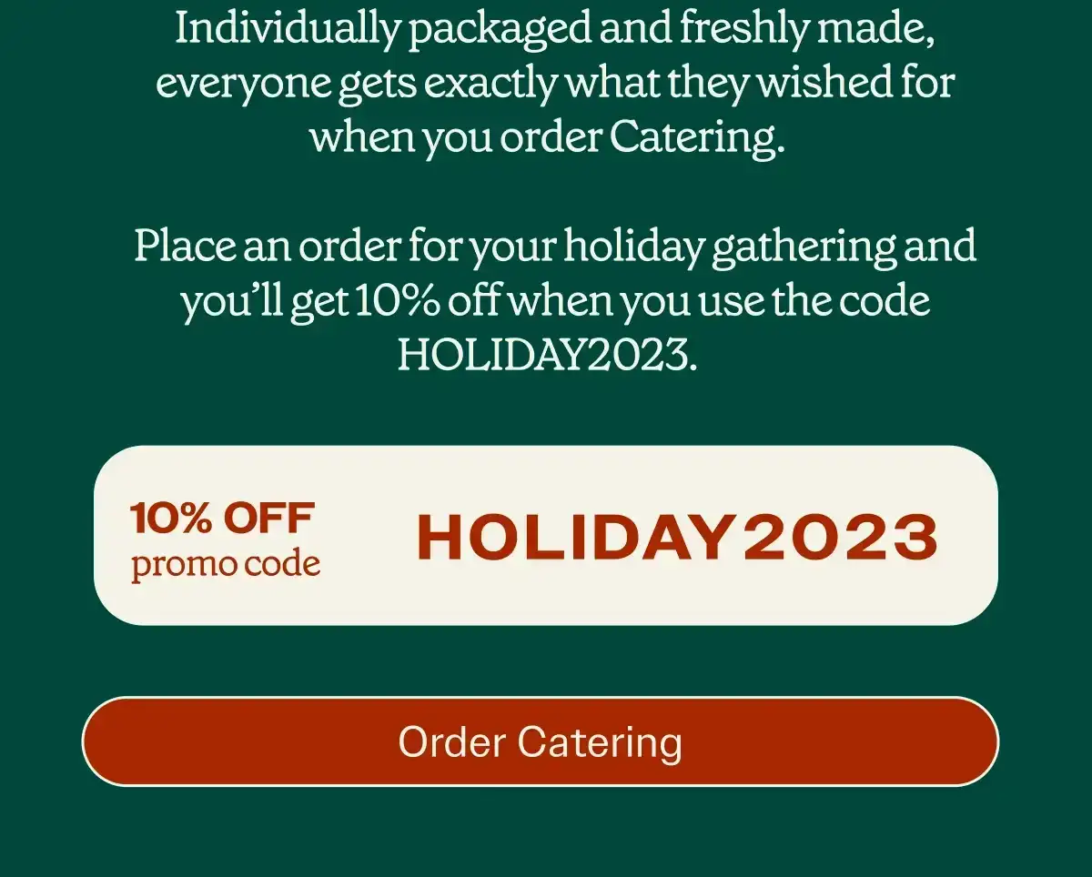 Indivdually packaged and freshly made, everyone gets exactly what they wished for when your order Catering. Place an order for your holiday gathering and you'll get 10% off when you use the code Holiday2023