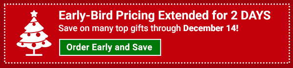 Early-Bird Pricing Extended for 2 DAYS Save on many top gifts through December 14! Order Early and Save