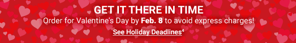 Get It There In Time. Order for Valentine’s Day by Feb. 8 to avoid express charges! See Holiday Deadlines4