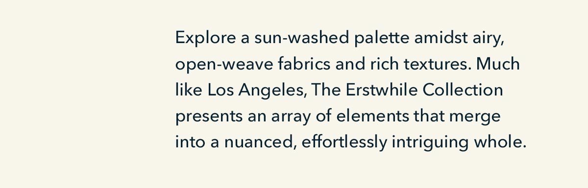 Explore a sun-washed palette amidst airy, open-weave fabrics and rich textures. Much like Los Angeles, The Erstwhile Collection presents an array of elements that merge into a nuanced, effortlessly intriguing whole. 