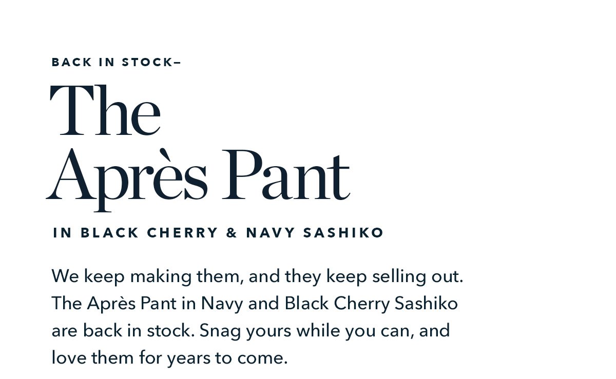 We keep making them, and you keep selling them out. The Après Pant in Navy and Black Cherry Sashiko are back in stock. Snag yours while you can, and love them for years to come.