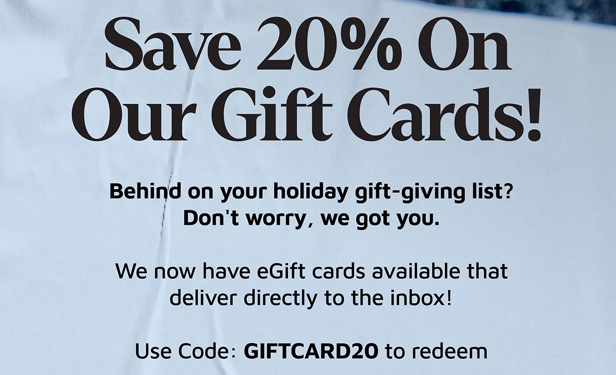 Save 20% On Our Gift Cards! Behind on your holiday gift-giving list? Don't worry, we got you. We now have eGift cards available that deliver directly to the inbox! Use Code: GIFTCARD20 to redeem
