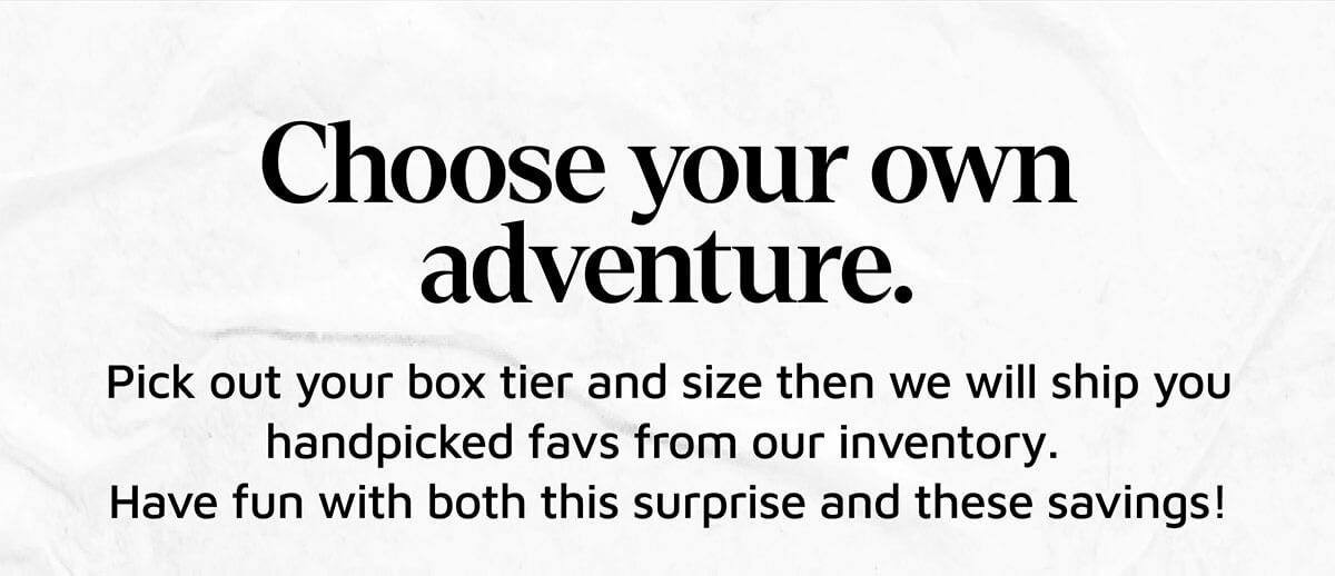 Choose your own adventure. Pick out your box tier and size then we will ship you handpicked favs from our inventory. Why not live a little and enjoy the thrill of a nice surprise!