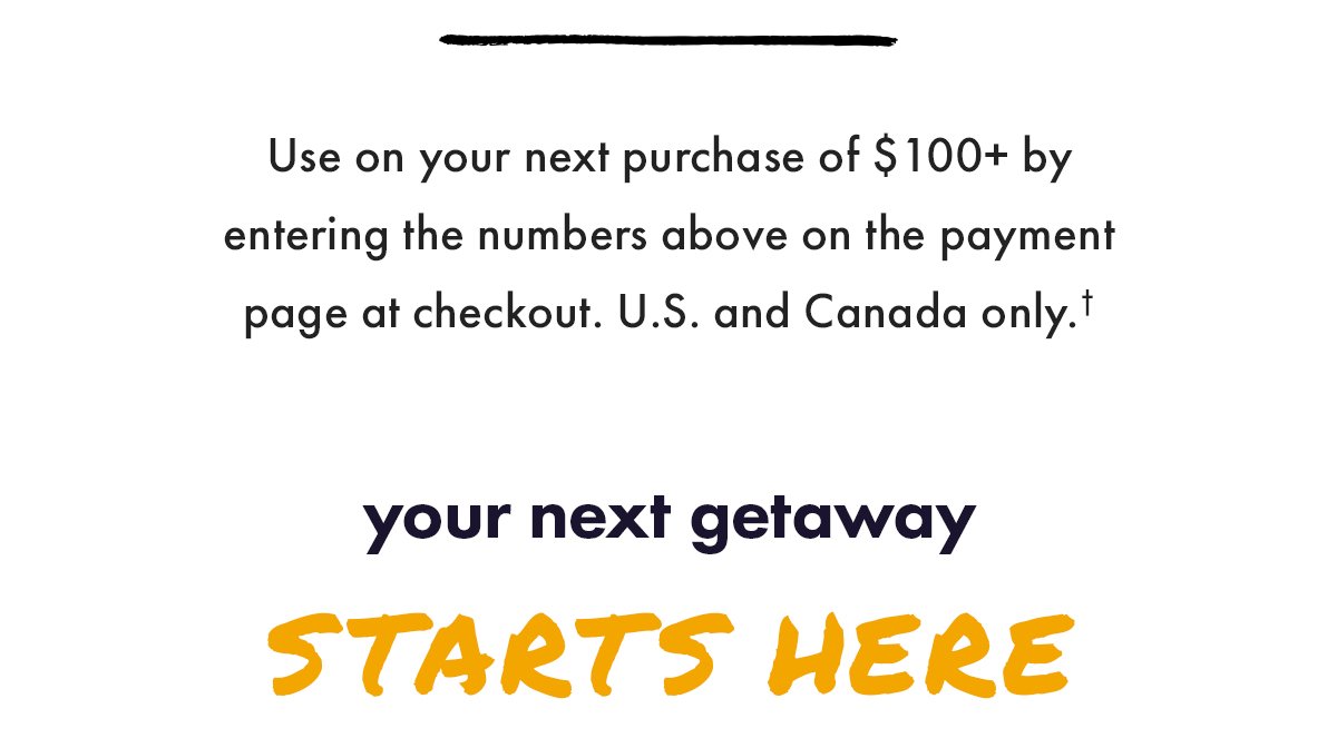 Use on your next purchase of \\$100+ by entering the numbers above on the payment page at checkout. U.S. and Canada only. Your next getaway starts here.