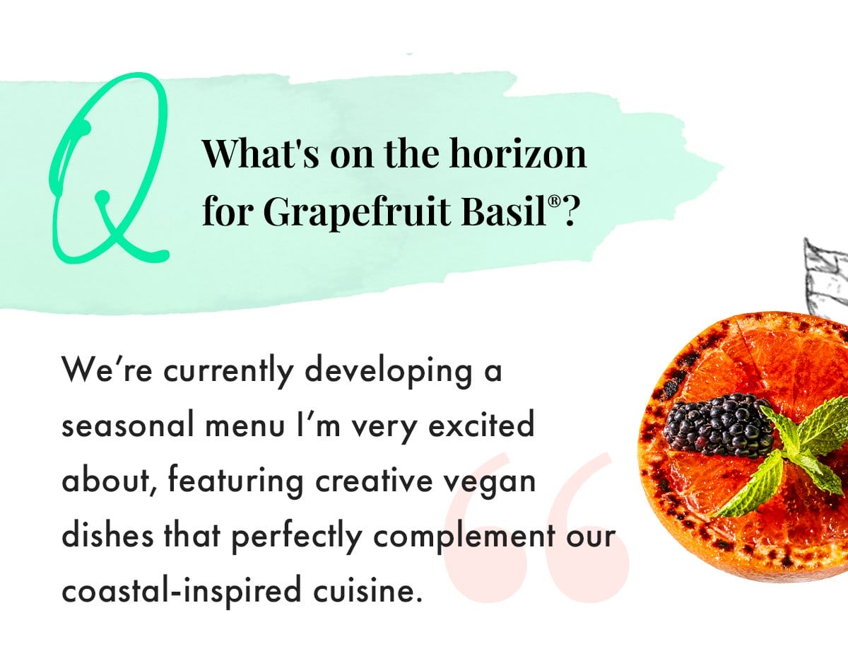Q: What's on the horizon for Grapefruit Basil? We're currently developing a seasonal menu I'm very excited about, featuring creative vegan dishes that perfectly complement our coastal-inspired cuisine.