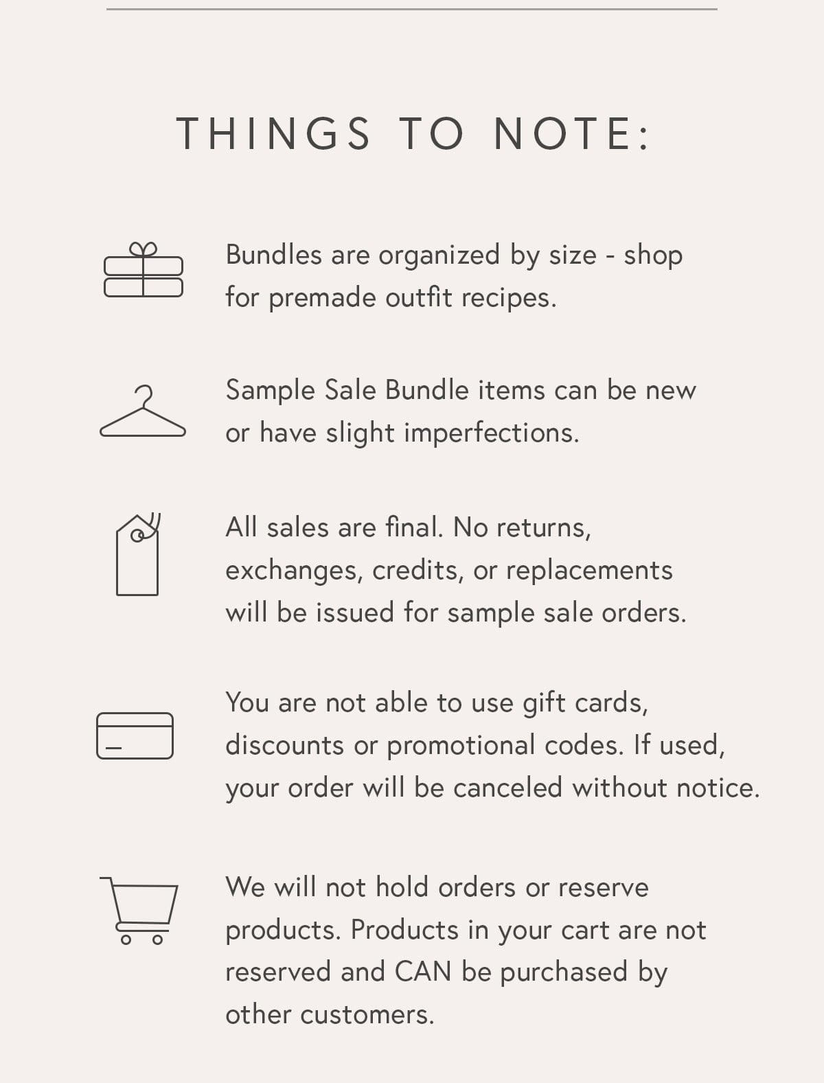 Things To Note: – Bundles are organized by size and each bundle is one of a kind. – Bundle items can be new or have very slight imperfections that are totally wearable. – All sales are final. No returns, exchanges, credits, or replacements will be issued for sample sale orders. – You are not able to use gift cards, discounts or promotional codes. If used, your order will be canceled without notice. – We will not hold orders or reserve products. Products in your cart are not reserved and CAN be purchased by other customers.