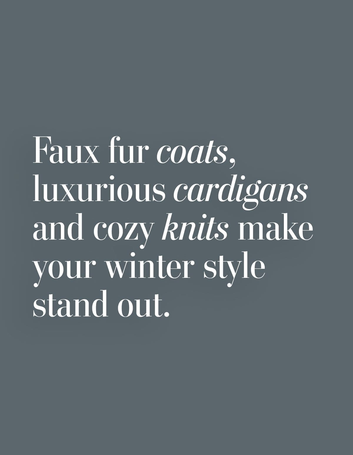 Faux fur coats, luxurious cardigans and cozy knits make your winter style stand out.