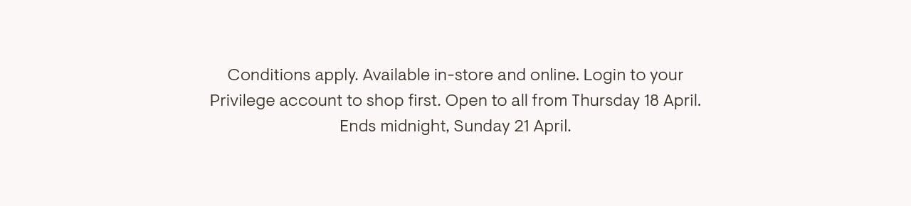 Conditions apply. Available in-store and online. Login to your Privilege account to shop first. Open to all from Thursday 18 April. Ends midnight, Sunday 21 April.