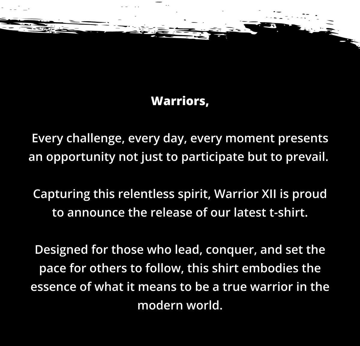 Warriors, Every challenge, every day, every moment presents an opportunity not just to participate but to prevail. Capturing this relentless spirit, Warrior XII is proud to announce the release of our latest t-shirt. Designed for those who lead, conquer, and set the pace for others to follow, this shirt embodies the essence of what it means to be a true warrior in the modern world.