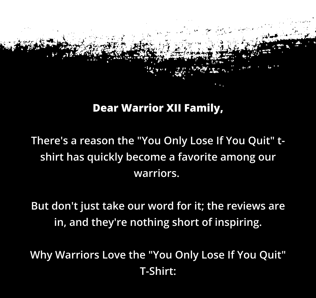 Dear Warrior XII Family, There's a reason the "You Only Lose If You Quit" t-shirt has quickly become a favorite among our warriors. But don't just take our word for it; the reviews are in, and they're nothing short of inspiring. Why Warriors Love the "You Only Lose If You Quit" Tee: