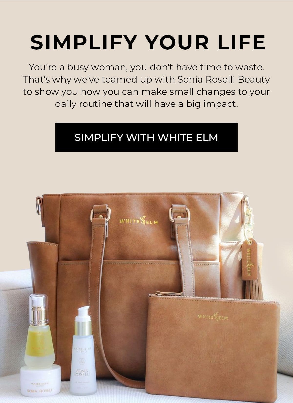 Simplify Your Life. White Elm X Sonia Roselli Beauty. You're a busy woman, you don't have time to waste. That’s why we've teamed up with Sonia Roselli Beauty to show you how you can make small changes to your daily routine that will have a big impact.