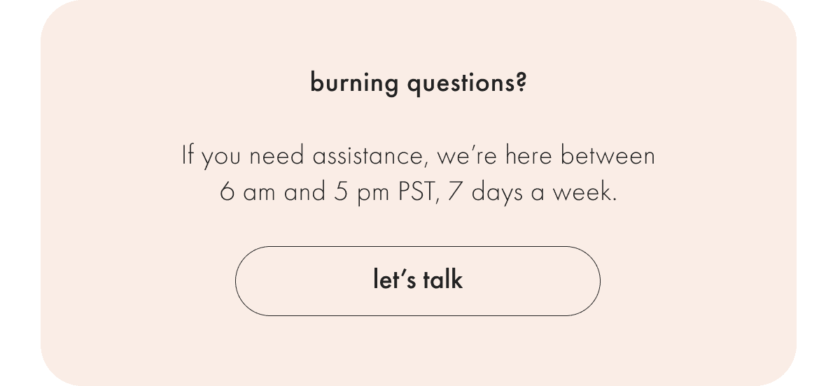 If you need assistance, we're here between 9 am and 5 pm PST Monday - Friday.