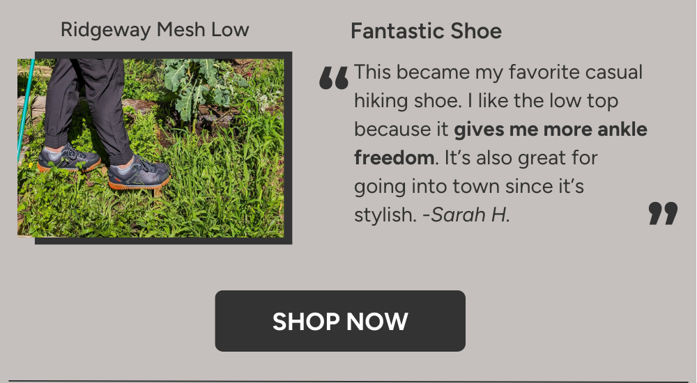 Fantastic Shoe. This became my favorite casual hiking shoe. I like the low top because it gives me more ankle freedom. It’s also great for going into town on wetter days as it does not slip. -Sarah H.