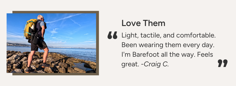 Love Them. Light, tactile, and comfortable. Been wearing them every day. I'm Barefoot all the way. Feels great. -Craig C.