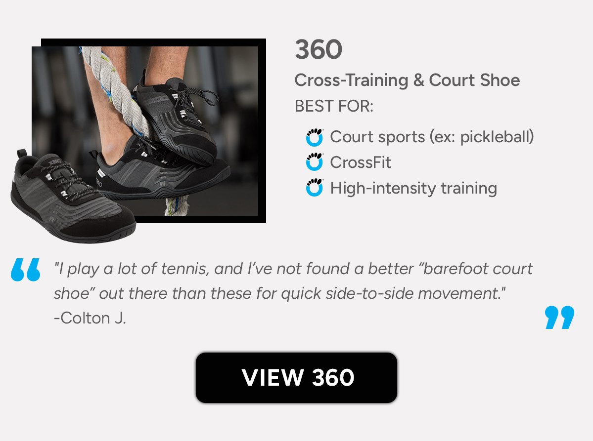 360 - Cross-Training & Court Shoe BEST FOR: Court Sports (Ex: Pickleball), Cross-Fit , Interval Training. "I play a lot of tennis, and I’ve not found a better “barefoot court shoe” out there than these for quick side-to-side movement." -Colton J.