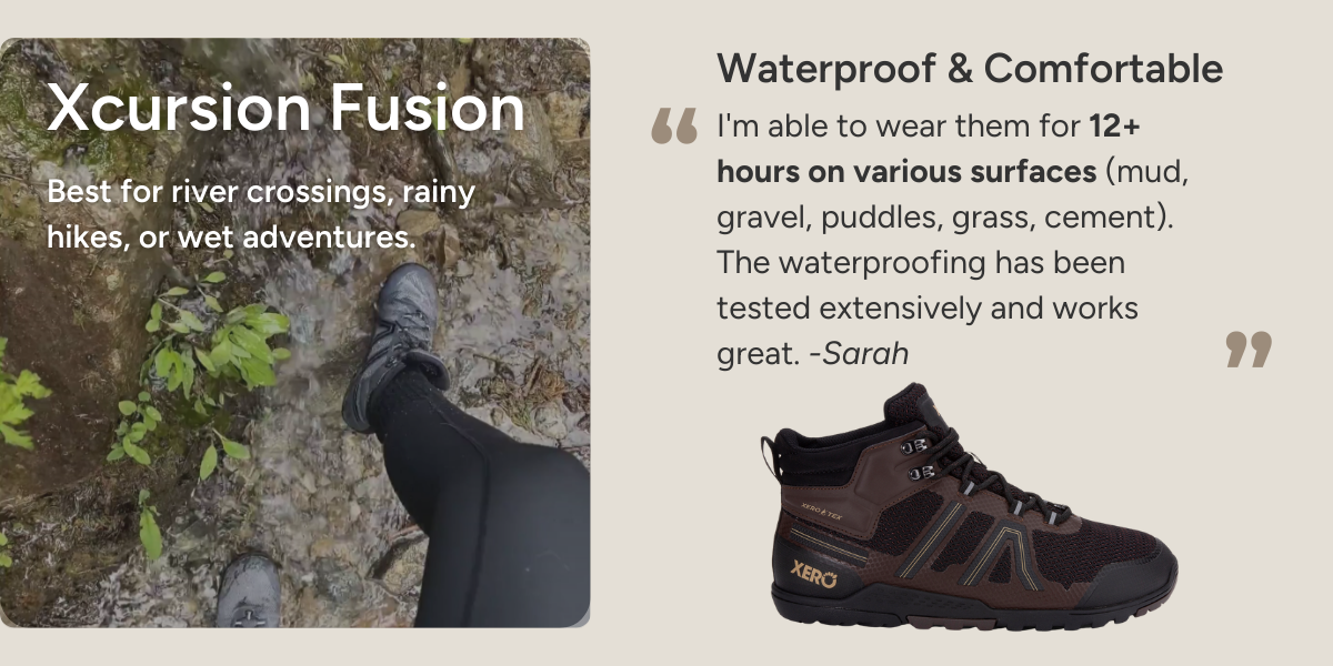 Xcursion Fusion. Best for river crossings, rainy hikes, or wet adventures. Waterproof & Comfortable. I'm able to wear them for 12+ hours on various surfaces (mud, gravel, puddles, grass, cement). The waterproofing has been tested extensively and works great. -Sarah
