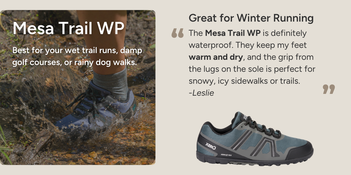 Mesa Trail WP. Best for your wet trail runs, damp golf courses, or rainy dog walks. Great for Winter Running. The Mesa Trail WP is definitely waterproof. They keep my feet warm and dry, and the grip from the lugs on the sole is perfect for snowy, icy sidewalks or trails. -Leslie