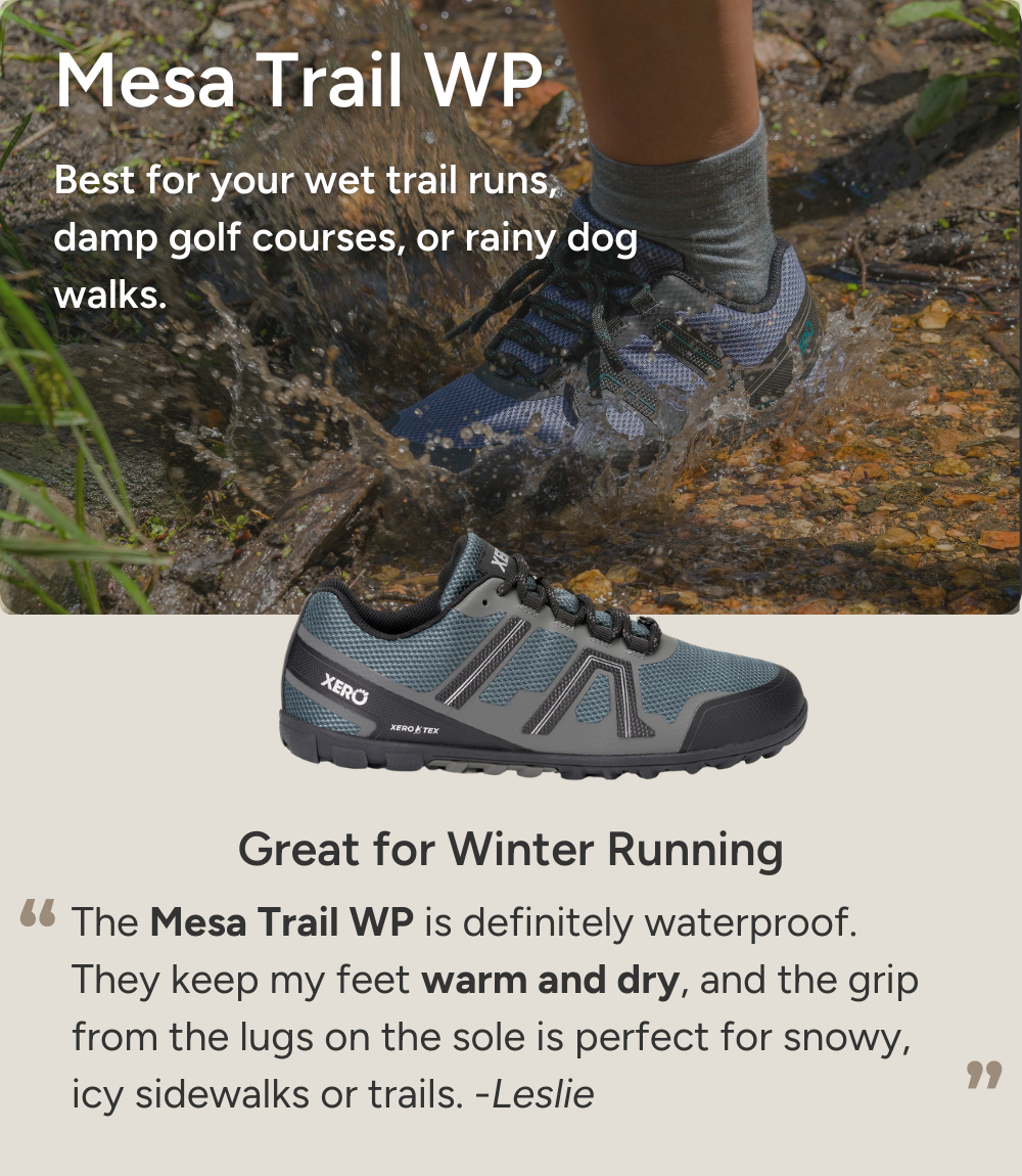 Mesa Trail WP. Best for your wet trail runs, damp golf courses, or rainy dog walks. Great for Winter Running. The Mesa Trail WP is definitely waterproof. They keep my feet warm and dry, and the grip from the lugs on the sole is perfect for snowy, icy sidewalks or trails. -Leslie